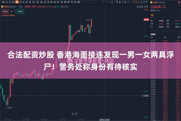 合法配资炒股 香港海面接连发现一男一女两具浮尸！警务处称身份有待核实