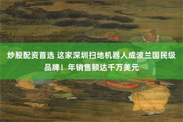 炒股配资首选 这家深圳扫地机器人成波兰国民级品牌！年销售额达千万美元