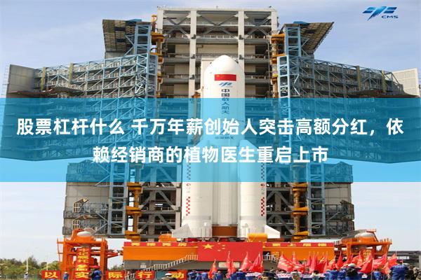 股票杠杆什么 千万年薪创始人突击高额分红，依赖经销商的植物医生重启上市