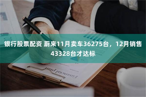 银行股票配资 蔚来11月卖车36275台，12月销售43328台才达标