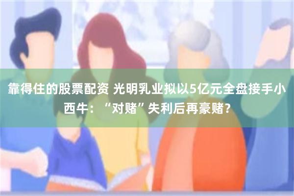 靠得住的股票配资 光明乳业拟以5亿元全盘接手小西牛：“对赌”失利后再豪赌？