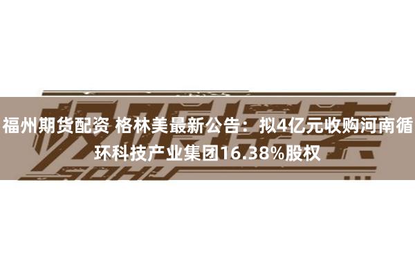 福州期货配资 格林美最新公告：拟4亿元收购河南循环科技产业集团16.38%股权