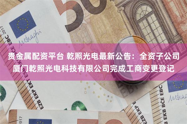 贵金属配资平台 乾照光电最新公告：全资子公司厦门乾照光电科技有限公司完成工商变更登记