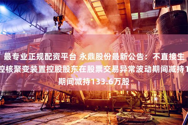 最专业正规配资平台 永鼎股份最新公告：不直接生产制造可控核聚变装置控股股东在股票交易异常波动期间减持133.6万股