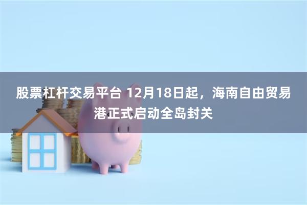 股票杠杆交易平台 12月18日起，海南自由贸易港正式启动全岛封关