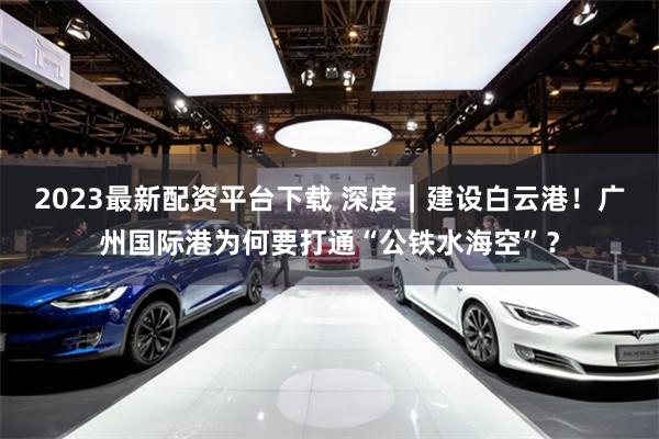 2023最新配资平台下载 深度｜建设白云港！广州国际港为何要打通“公铁水海空”？