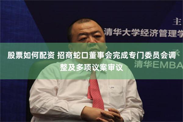 股票如何配资 招商蛇口董事会完成专门委员会调整及多项议案审议