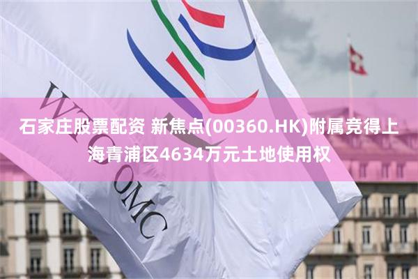 石家庄股票配资 新焦点(00360.HK)附属竞得上海青浦区4634万元土地使用权
