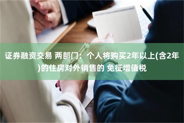 证券融资交易 两部门：个人将购买2年以上(含2年)的住房对外销售的 免征增值税