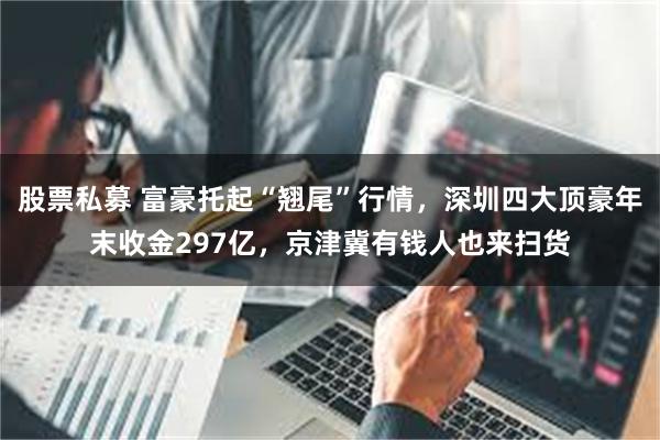 股票私募 富豪托起“翘尾”行情，深圳四大顶豪年末收金297亿，京津冀有钱人也来扫货