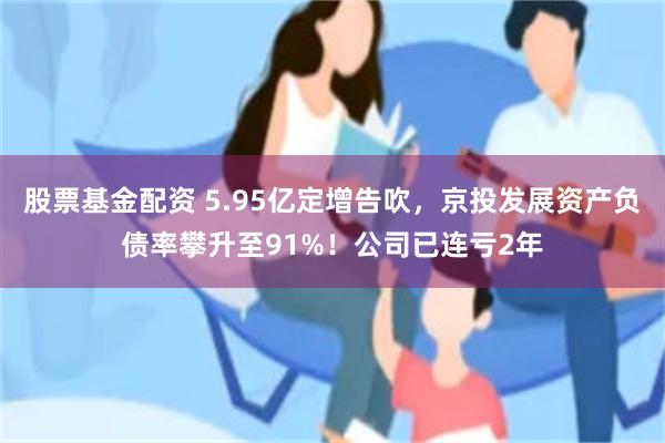股票基金配资 5.95亿定增告吹，京投发展资产负债率攀升至91%！公司已连亏2年