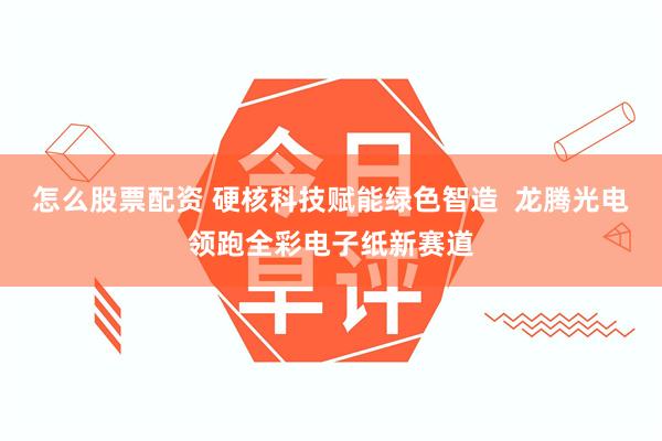 怎么股票配资 硬核科技赋能绿色智造  龙腾光电领跑全彩电子纸新赛道