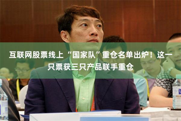 互联网股票线上 “国家队”重仓名单出炉！这一只票获三只产品联手重仓