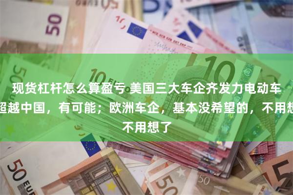 现货杠杆怎么算盈亏 美国三大车企齐发力电动车来超越中国，有可能；欧洲车企，基本没希望的，不用想了