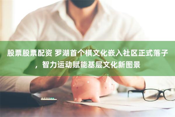 股票股票配资 罗湖首个棋文化嵌入社区正式落子，智力运动赋能基层文化新图景