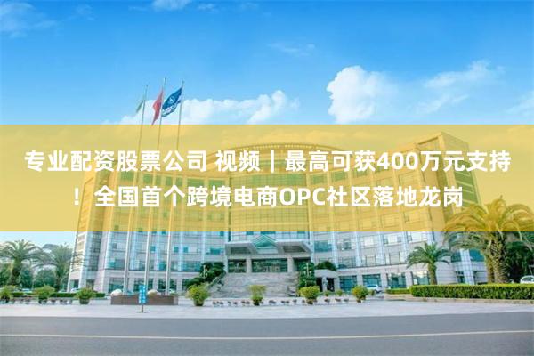 专业配资股票公司 视频｜最高可获400万元支持！全国首个跨境电商OPC社区落地龙岗