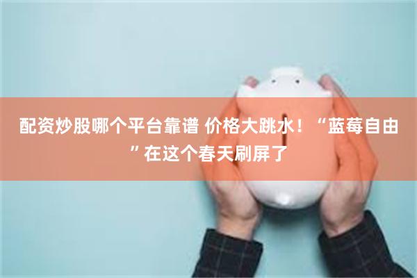 配资炒股哪个平台靠谱 价格大跳水！“蓝莓自由”在这个春天刷屏了