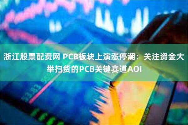 浙江股票配资网 PCB板块上演涨停潮：关注资金大举扫货的PCB关键赛道AOI