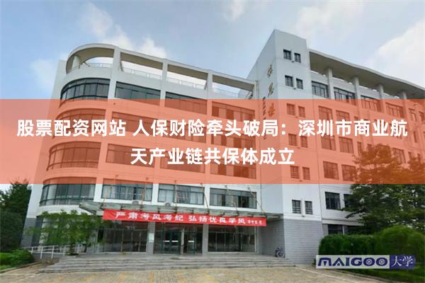 股票配资网站 人保财险牵头破局：深圳市商业航天产业链共保体成立