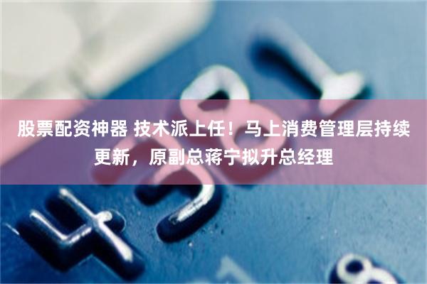 股票配资神器 技术派上任！马上消费管理层持续更新，原副总蒋宁拟升总经理