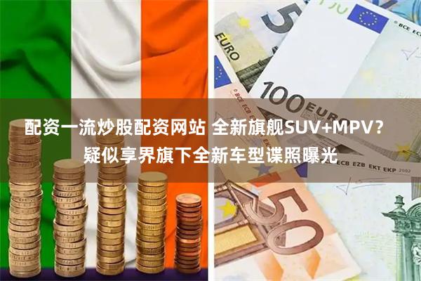 配资一流炒股配资网站 全新旗舰SUV+MPV? 疑似享界旗下全新车型谍照曝光