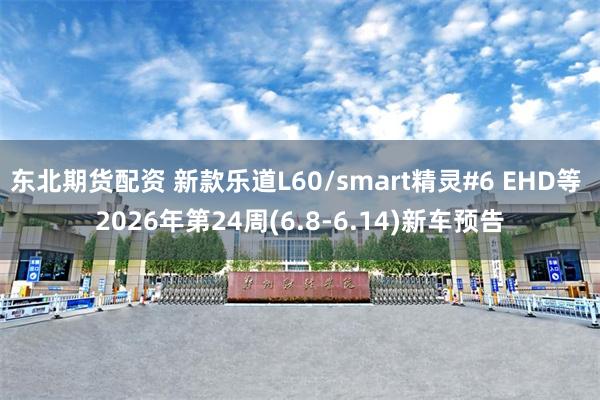 东北期货配资 新款乐道L60/smart精灵#6 EHD等 2026年第24周(6.8-6.14)新车预告