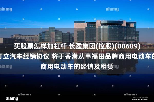 买股票怎样加杠杆 长盈集团(控股)(00689)与北汽福田订立汽车经销协议 将于香港从事福田品牌商用电动车的经销及租赁