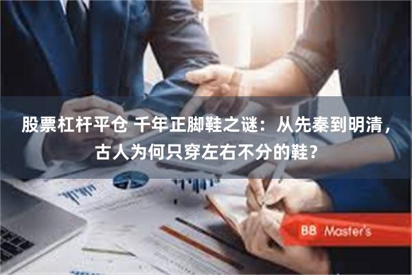 股票杠杆平仓 千年正脚鞋之谜：从先秦到明清，古人为何只穿左右不分的鞋？