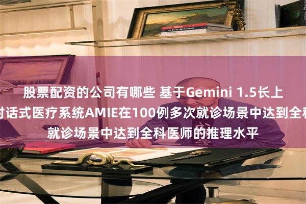 股票配资的公司有哪些 基于Gemini 1.5长上下文能力，谷歌对话式医疗系统AMIE在100例多次就诊场景中达到全科医师的推理水平