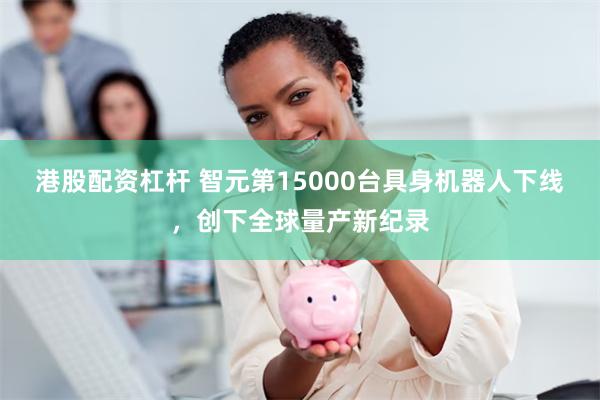 港股配资杠杆 智元第15000台具身机器人下线，创下全球量产新纪录