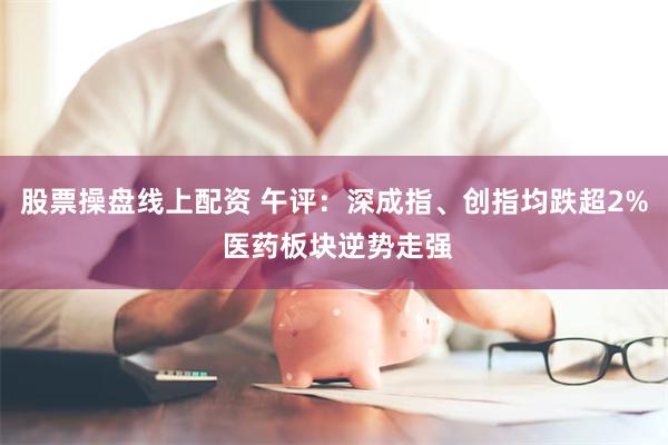 股票操盘线上配资 午评：深成指、创指均跌超2% 医药板块逆势走强
