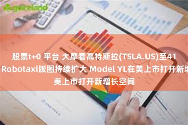 股票t+0 平台 大摩看高特斯拉(TSLA.US)至415美元：Robotaxi版图持续扩大 Model YL在美上市打开新增长空间