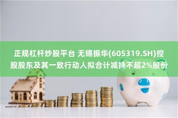 正规杠杆炒股平台 无锡振华(605319.SH)控股股东及其一致行动人拟合计减持不超2%股份