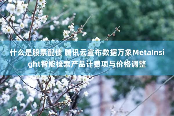 什么是股票配债 腾讯云宣布数据万象MetaInsight智能检索产品计费项与价格调整