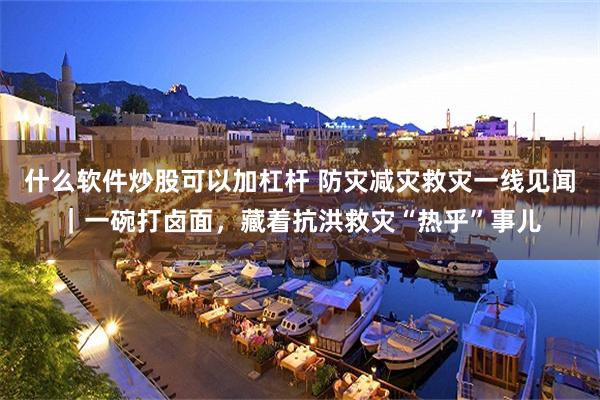 什么软件炒股可以加杠杆 防灾减灾救灾一线见闻｜一碗打卤面，藏着抗洪救灾“热乎”事儿