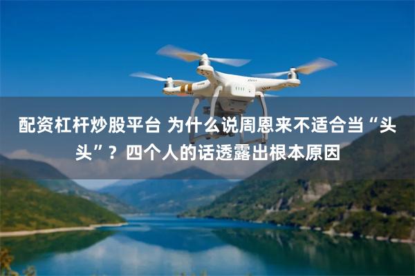 配资杠杆炒股平台 为什么说周恩来不适合当“头头”？四个人的话透露出根本原因
