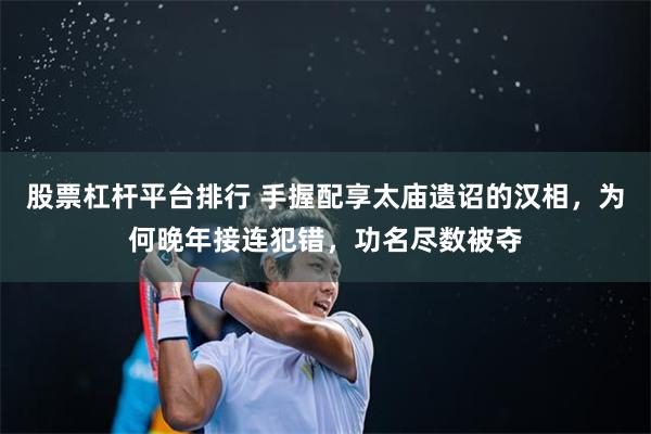 股票杠杆平台排行 手握配享太庙遗诏的汉相，为何晚年接连犯错，功名尽数被夺