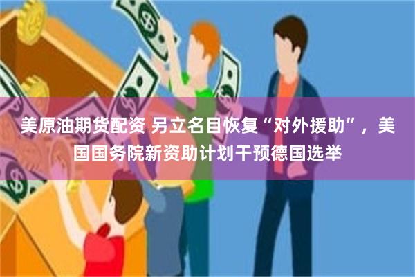美原油期货配资 另立名目恢复“对外援助”，美国国务院新资助计划干预德国选举